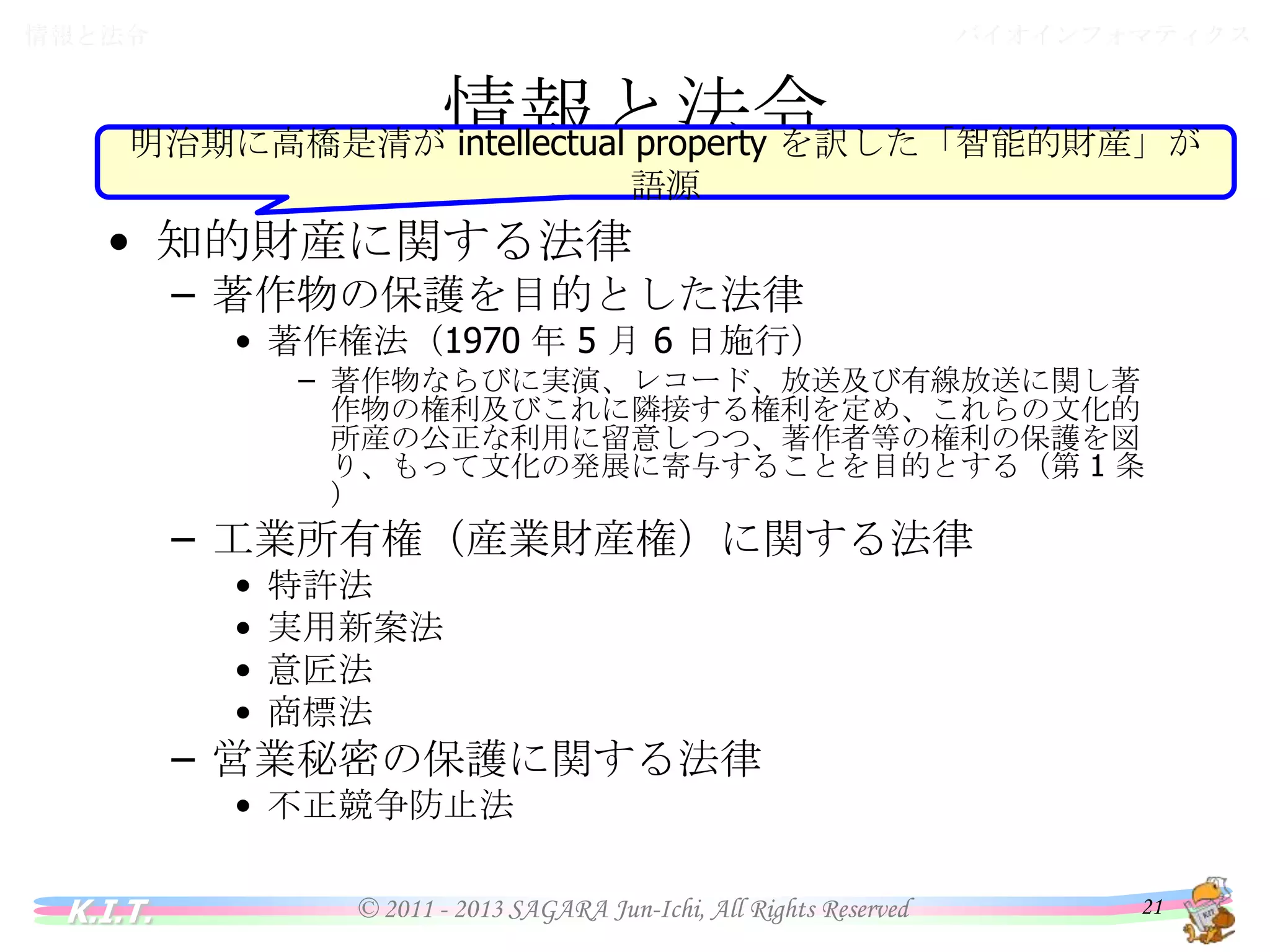 バイオインフォマティクス

情報と法令

情報と法令
明治期に高橋是清が intellectual property を訳した「智能的財産」が語源
• 知的財産に関する法律

– 著作物の保護を目的とした法律

• 著作権法（1970 年 5 月 6 日施行）
– 著作物ならびに実演、レコード、放送及び有線放送に関し著作物の
権利及びこれに隣接する権利を定め、これらの文化的所産の公正
な利用に留意しつつ、著作者等の権利の保護を図り、もって文化の
発展に寄与することを目的とする（第 1 条）

– 工業所有権（産業財産権）に関する法律
•
•
•
•

特許法
実用新案法
意匠法
商標法

– 営業秘密の保護に関する法律
• 不正競争防止法

K.I.T.

© 2011 - 2013 SAGARA Jun-Ichi, All Rights Reserved

21

 