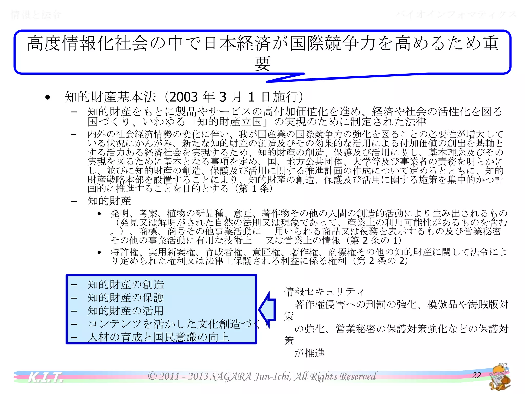 バイオインフォマティクス

情報と法令

情報と法令

高度情報化社会の中で日本経済が国際競争力を高めるため重要
•

知的財産基本法（2003 年 3 月 1 日施行）
– 知的財産をもとに製品やサービスの高付加価値化を進め、経済や社会の活性化を図る国づく
り、いわゆる「知的財産立国」の実現のために制定された法律
–

内外の社会経済情勢の変化に伴い、我が国産業の国際競争力の強化を図ることの必要性が増大している
状況にかんがみ、新たな知的財産の創造及びその効果的な活用による付加価値の創出を基軸とする活力あ
る経済社会を実現するため、知的財産の創造、保護及び活用に関し、基本理念及びその実現を図るために
基本となる事項を定め、国、地方公共団体、大学等及び事業者の責務を明らかにし、並びに知的財産の創
造、保護及び活用に関する推進計画の作成について定めるとともに、知的財産戦略本部を設置することに
より、知的財産の創造、保護及び活用に関する施策を集中的かつ計画的に推進することを目的とする（第 1
条）

– 知的財産
• 発明、考案、植物の新品種、意匠、著作物その他の人間の創造的活動により生み出されるもの（発見
又は解明がされた自然の法則又は現象であって、産業上の利用可能性があるものを含む。）、商標、商
号その他事業活動に 用いられる商品又は役務を表示するもの及び営業秘密その他の事業活動に有
用な技術上 又は営業上の情報（第 2 条の 1）
• 特許権、実用新案権、育成者権、意匠権、著作権、商標権その他の知的財産に関して法令により定め
られた権利又は法律上保護される利益に係る権利（第 2 条の 2）

–
–
–
–
–

K.I.T.

知的財産の創造
知的財産の保護
知的財産の活用
コンテンツを活かした文化創造づくり
人材の育成と国民意識の向上

情報セキュリティ
著作権侵害への刑罰の強化、模倣品や海賊版対策
の強化、営業秘密の保護対策強化などの保護対策
が推進

© 2011 - 2013 SAGARA Jun-Ichi, All Rights Reserved

22

 