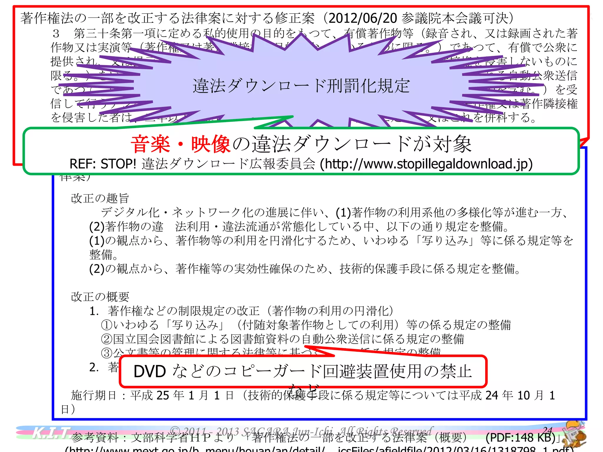 バイオインフォマティクス
情報と法令
著作権法の一部を改正する法律案に対する修正案（2012/06/20 参議院本会議可決）
３ 第三十条第一項に定める私的使用の目的をもつて、有償著作物等（録音され、又は録画された著作物又
は実演等（著作権又は著作隣接権の目的となつているものに限る。）であつて、有償で公衆に提供され、又は
提示されているもの（その提供又は提示が著作権又は著作隣接権を侵害しないものに限る。）をいう。）の著作
権又は著作隣接権を侵害する自動公衆送信（国外で行われる自動公衆送信であつて、国内で行われたとした
違法ダウンロード刑罰化規定
ならば著作権又は著作隣接権の侵害となるべきものを含む。）を受信して行うデジタル方式の録音又は録画
を、自らその事実を知りながら行つて著作権又は著作隣接権を侵害した者は、二年以下の懲役若しくは二百
万円以下の罰金に処し、又はこれを併科する。

情報と法令

• 著作権法

音楽・映像の違法ダウンロードが対象

参考資料：著作権法の一部を改正する法律案（衆議院）
（読売新聞：2012/2/14）
（ＡＫＢ４８のＤＶＤ無断作製・販売…書類送検
http://www.shugiin.go.jp/itdb_gian.nsf/html/gian/honbun/syuuseian/6_529E.htm ）
著作権法の一部を改正する法律案の概要 （第180回国会における文部科学省提出法律案）

REF: STOP! 違法ダウンロード広報委員会 (http://www.stopillegaldownload.jp)
インターネット上に違法に流された人気アイドルグループ「ＡＫＢ４８」のＤＶＤ映像をダウンロードして販売したとして、熊本県警
荒尾署は１４日、鳥取県内の男子専門学校生（１８）を著作権法違反（頒布）容疑で熊本地検に書類送検した。
改正の趣旨
発表によると、専門学校生は昨年７月９～１６日、ファイル共有ソフトを使って映像をダウンロードし、１０枚のＤＶＤを作製。
デジタル化・ネットワーク化の進展に伴い、(1)著作物の利用系他の多様化等が進む一方、(2)著作物
著作権者の許可なく、福岡県内の高校生２人に５枚ずつ各２０００円で販売した疑い。
の違 法利用・違法流通が常態化している中、以下の通り規定を整備。
自身のブログに「訳ありＤＶＤを販売」と書き込み、口座に代金を入金させた上で発送していた。「昨年４～７月に約４０人に
(1)の観点から、著作物等の利用を円滑化するため、いわゆる「写り込み」等に係る規定等を整備。
販売し、計約１４万円を売り上げた」と供述しているという。
(2)の観点から、著作権等の実効性確保のため、技術的保護手段に係る規定を整備。
同署がサイバーパトロールでブログを発見、捜査を進めていた。

改正の概要
携帯ショップが音楽を違法転送容疑 福岡、販促目的か
（朝日新聞：2012/1/24）
ＣＤなどに収録された音楽を客の携帯電話に無料で転送していたとして、福岡県警は２３日、著作権法違反（複製権の侵
1．著作権などの制限規定の改正（著作物の利用の円滑化）
害）の疑いで、同県久留米市などの複数の携帯電話販売店を家宅捜索した。日本音楽著作権協会（東京）によると、音楽の
①いわゆる「写り込み」（付随対象著作物としての利用）等の係る規定の整備
配信をめぐり携帯電話の販売店が捜査を受けるのは全国初とみられる。
②国立国会図書館による図書館資料の自動公衆送信に係る規定の整備
県警によると、捜索を受けた店は不特定多数の客の携帯電話に、客が持ち込んだＣＤや店のパソコンから音楽のデータを無
③公文書等の管理に関する法律等に基づく利用に係る規定の整備
料で転送し、著作権を侵害した疑いがある。同協会が昨年７月、県警に通報していた。
2．著作権等の技術的保護手段に係る規定の整備（著作権等の保護の強化）
店は大手携帯電話会社の端末を販売しているが、直営ではない。県警は販売促進のために曲を無料提供していたとみて、
押収したパソコンを調べ、経営者や社員から事情を聴く。

施行期日：平成 25 年 1 月 1 日（技術的保護手段に係る規定等については平成 24 年 10 月 1 日）

DVD などのコピーガード回避装置使用の禁止など

参考資料：文部科学省ＨＰより 「著作権法の一部を改正する法律案（概要） (PDF:148 KB)」
(http://www.mext.go.jp/b_menu/houan/an/detail/__icsFiles/afieldfile/2012/03/16/1318798_1.pdf)

K.I.T.

© 2011 - 2013 SAGARA Jun-Ichi, All Rights Reserved

24

 
