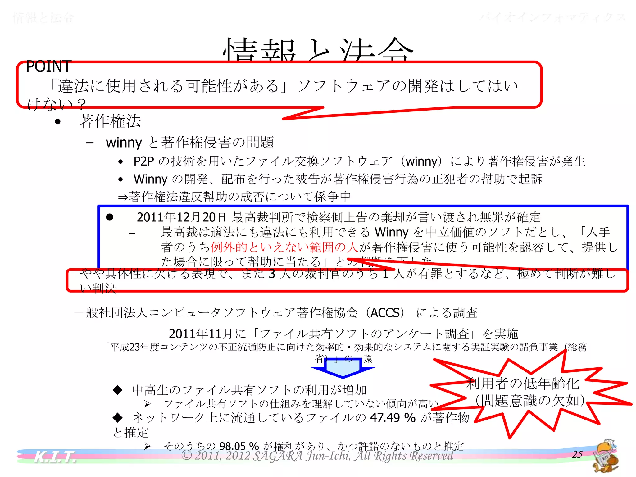 バイオインフォマティクス

情報と法令

情報と法令

POINT
「違法に使用される可能性がある」ソフトウェアの開発はしてはいけない？
•

著作権法
– winny と著作権侵害の問題
• P2P の技術を用いたファイル交換ソフトウェア（winny）により著作権侵害が発生
• Winny の開発、配布を行った被告が著作権侵害行為の正犯者の幇助で起訴
⇒著作権法違反幇助の成否について係争中


– 2006 年 12 月、京都地方裁判所で罰金 150 万円の有罪判決が言い渡されたが、原告・被告ともに控訴
2011年12月20日 最高裁判所で検察側上告の棄却が言い渡され無罪が確定
2009 年 10 月、大阪高等裁判所で一審判決を破棄、無罪の判決が言い渡されたが、原告が控訴
‒ – 最高裁は適法にも違法にも利用できる Winny を中立価値のソフトだとし、「入手者のうち
「悪用される可能性を認識しているだけではほう助罪には足りず、専ら著作権侵害に使わせるよう提供した
例外的といえない範囲の人が著作権侵害に使う可能性を認容して、提供した場合に限っ
とは認められない」
て幇助に当たる」との判断を下した

やや具体性に欠ける表現で、また 3 人の裁判官のうち 1 人が有罪とするなど、極めて判断が難しい判決
一般社団法人コンピュータソフトウェア著作権協会（ACCS） による調査
2011年11月に「ファイル共有ソフトのアンケート調査」を実施
「平成23年度コンテンツの不正流通防止に向けた効率的・効果的なシステムに関する実証実験の請負事業（総務省）」の一環

 中高生のファイル共有ソフトの利用が増加


ファイル共有ソフトの仕組みを理解していない傾向が高い



利用者の低年齢化
（問題意識の欠如）

そのうちの 98.05 % が権利があり、かつ許諾のないものと推定

 ネットワーク上に流通しているファイルの 47.49 % が著作物と推定

K.I.T.

© 2011, 2012 SAGARA Jun-Ichi, All Rights Reserved

25

 
