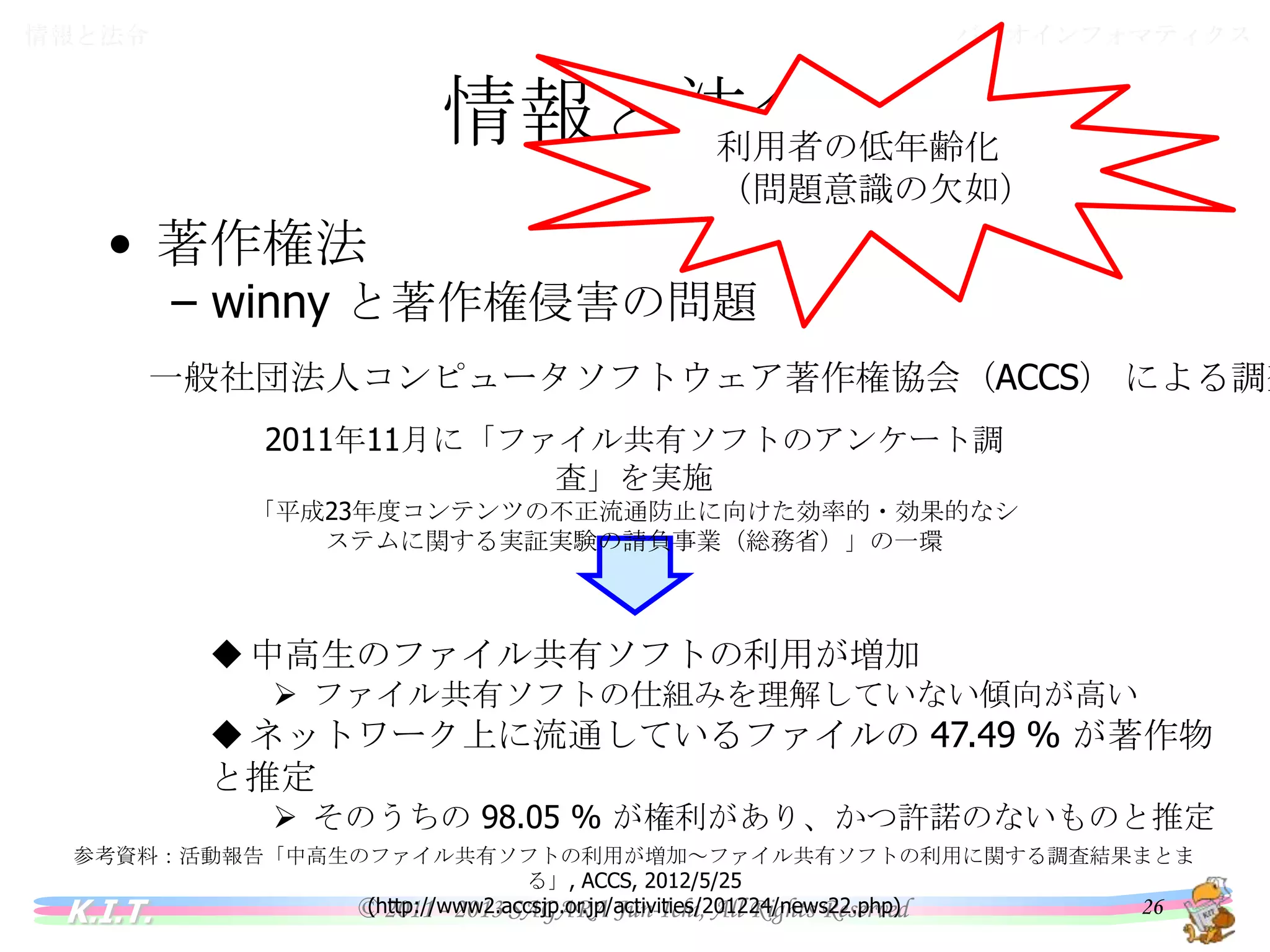 バイオインフォマティクス

情報と法令

情報と法令
利用者の低年齢化
（問題意識の欠如）

• 著作権法

– winny と著作権侵害の問題

一般社団法人コンピュータソフトウェア著作権協会（ACCS） による調査
2011年11月に「ファイル共有ソフトのアンケート調査」を実施
「平成23年度コンテンツの不正流通防止に向けた効率的・効果的なシステム
に関する実証実験の請負事業（総務省）」の一環

 中高生のファイル共有ソフトの利用が増加
 ファイル共有ソフトの仕組みを理解していない傾向が高い

 ネットワーク上に流通しているファイルの 47.49 % が著作物と推定
 そのうちの 98.05 % が権利があり、かつ許諾のないものと推定

参考資料：活動報告「中高生のファイル共有ソフトの利用が増加～ファイル共有ソフトの利用に関する調査結果まとまる」, ACCS, 2012/5/25
(http://www2.accsjp.or.jp/activities/201224/news22.php)

K.I.T.

© 2011 - 2013 SAGARA Jun-Ichi, All Rights Reserved

26

 