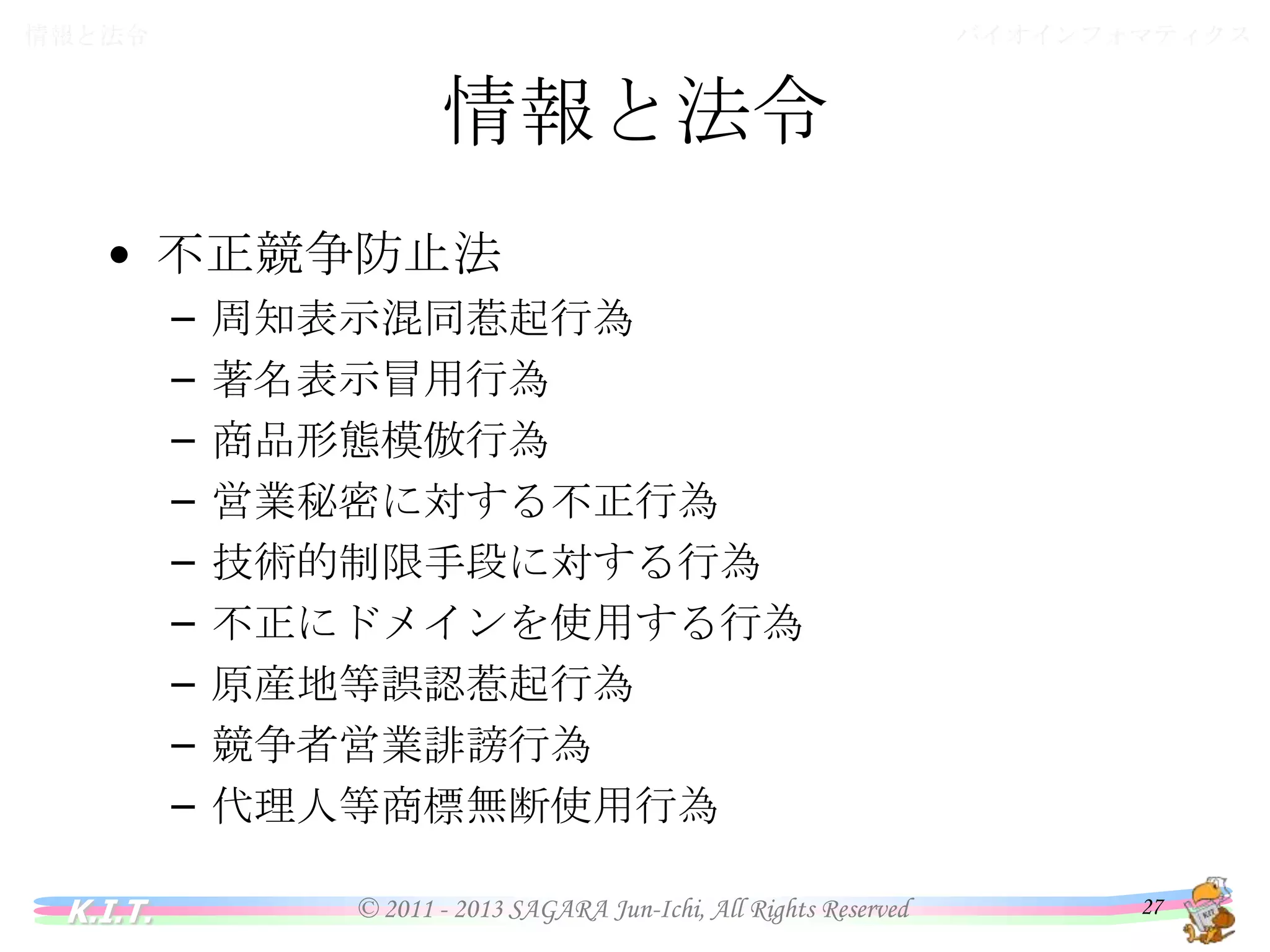 バイオインフォマティクス

情報と法令

情報と法令
• 不正競争防止法
–
–
–
–
–
–
–
–
–
K.I.T.

周知表示混同惹起行為
著名表示冒用行為
商品形態模倣行為
営業秘密に対する不正行為
技術的制限手段に対する行為
不正にドメインを使用する行為
原産地等誤認惹起行為
競争者営業誹謗行為
代理人等商標無断使用行為
© 2011 - 2013 SAGARA Jun-Ichi, All Rights Reserved

27

 