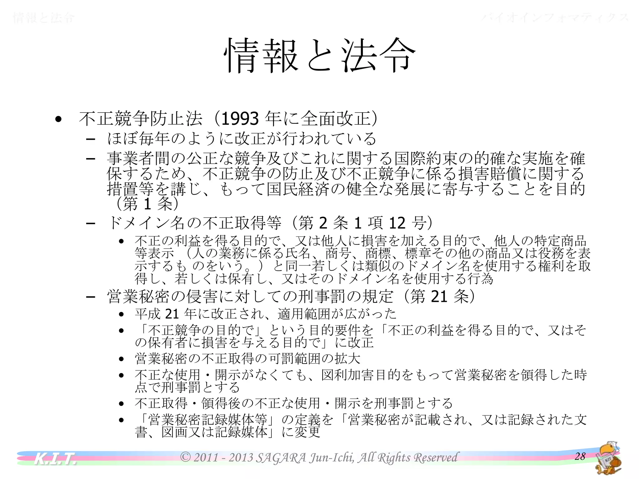 バイオインフォマティクス

情報と法令

情報と法令
• 不正競争防止法（1993 年に全面改正）

– ほぼ毎年のように改正が行われている
– 事業者間の公正な競争及びこれに関する国際約束の的確な実施を確保
するため、不正競争の防止及び不正競争に係る損害賠償に関する措置
等を講じ、もって国民経済の健全な発展に寄与することを目的（第 1 条）
– ドメイン名の不正取得等（第 2 条 1 項 12 号）
• 不正の利益を得る目的で、又は他人に損害を加える目的で、他人の特定商品等表
示 （人の業務に係る氏名、商号、商標、標章その他の商品又は役務を表示するも
のをいう。）と同一若しくは類似のドメイン名を使用する権利を取得し、若しくは保有
し、又はそのドメイン名を使用する行為

– 営業秘密の侵害に対しての刑事罰の規定（第 21 条）

• 平成 21 年に改正され、適用範囲が広がった
• 「不正競争の目的で」という目的要件を「不正の利益を得る目的で、又はその保有
者に損害を与える目的で」に改正
• 営業秘密の不正取得の可罰範囲の拡大
• 不正な使用・開示がなくても、図利加害目的をもって営業秘密を領得した時点で刑
事罰とする
• 不正取得・領得後の不正な使用・開示を刑事罰とする
• 「営業秘密記録媒体等」の定義を「営業秘密が記載され、又は記録された文書、図
画又は記録媒体」に変更

K.I.T.

© 2011 - 2013 SAGARA Jun-Ichi, All Rights Reserved

28

 