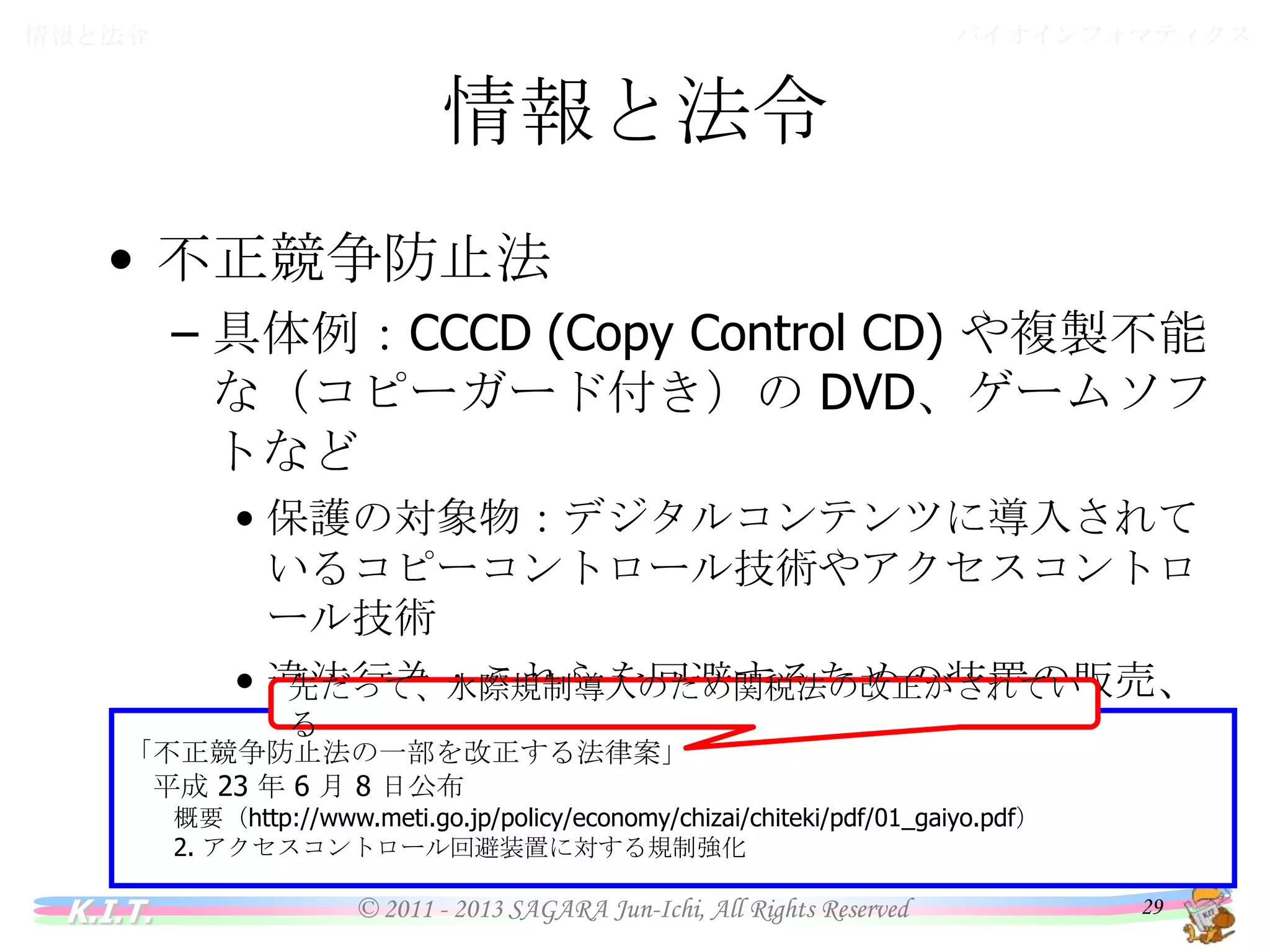 バイオインフォマティクス

情報と法令

情報と法令
• 不正競争防止法
– 具体例：CCCD (Copy Control CD) や複製不能な
（コピーガード付き）の DVD、ゲームソフトなど
• 保護の対象物：デジタルコンテンツに導入されているコ
ピーコントロール技術やアクセスコントロール技術
• 違法行為：これらを回避するための装置の販売、譲渡
目的での製造・輸入
先だって、水際規制導入のため関税法の改正がされている
「不正競争防止法の一部を改正する法律案」
平成 23 年 6 月 8 日公布
概要（http://www.meti.go.jp/policy/economy/chizai/chiteki/pdf/01_gaiyo.pdf）
2. アクセスコントロール回避装置に対する規制強化

K.I.T.

© 2011 - 2013 SAGARA Jun-Ichi, All Rights Reserved

29

 