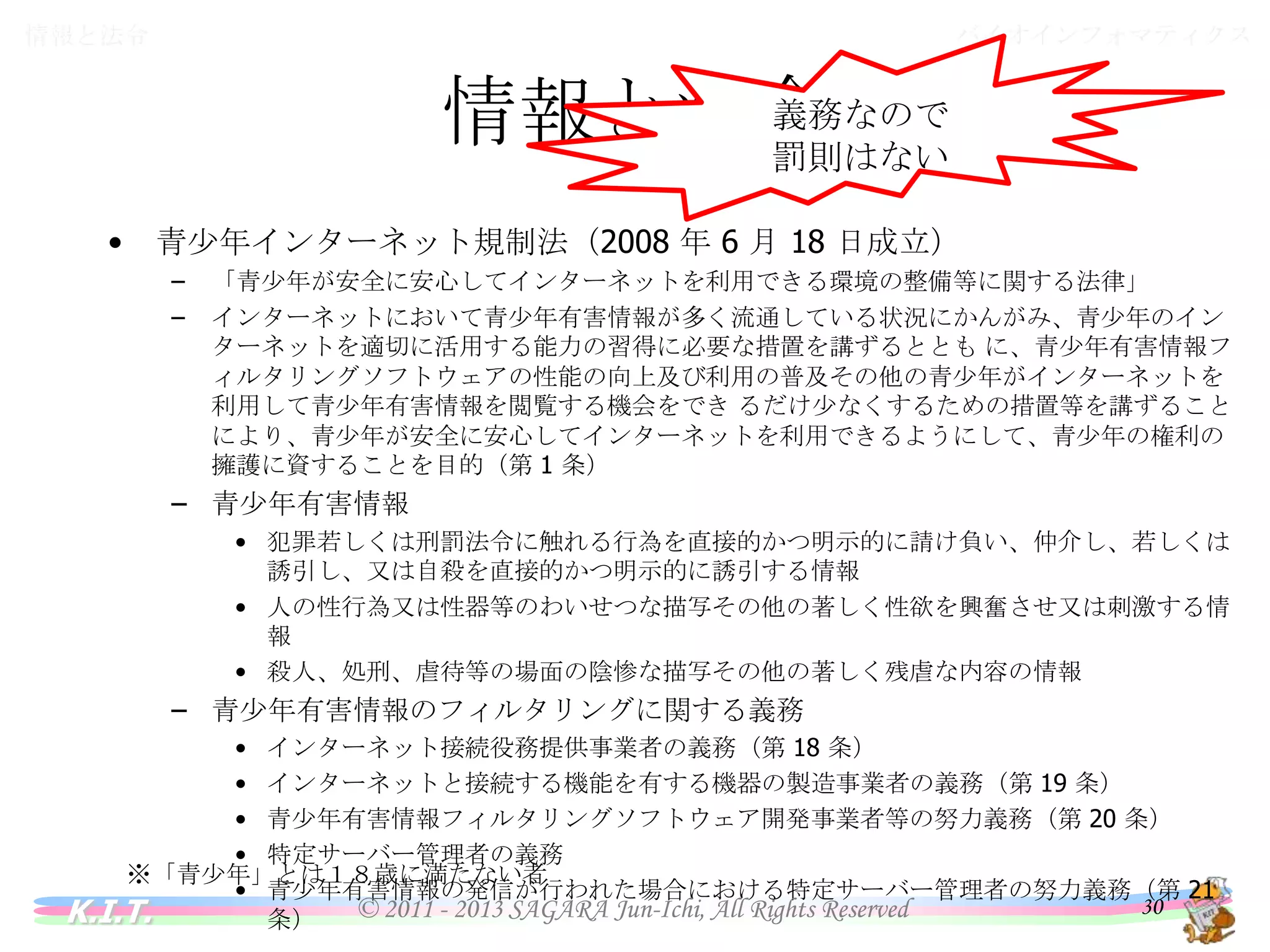 バイオインフォマティクス

情報と法令

義務なので
情報と法令
罰則はない
•

青少年インターネット規制法（2008 年 6 月 18 日成立）
–
–

「青少年が安全に安心してインターネットを利用できる環境の整備等に関する法律」
インターネットにおいて青少年有害情報が多く流通している状況にかんがみ、青少年のインターネット
を適切に活用する能力の習得に必要な措置を講ずるととも に、青少年有害情報フィルタリングソフト
ウェアの性能の向上及び利用の普及その他の青少年がインターネットを利用して青少年有害情報を閲
覧する機会をでき るだけ少なくするための措置等を講ずることにより、青少年が安全に安心してインタ
ーネットを利用できるようにして、青少年の権利の擁護に資することを目的（第 1 条）

– 青少年有害情報
• 犯罪若しくは刑罰法令に触れる行為を直接的かつ明示的に請け負い、仲介し、若しくは誘引し、
又は自殺を直接的かつ明示的に誘引する情報
• 人の性行為又は性器等のわいせつな描写その他の著しく性欲を興奮させ又は刺激する情報
• 殺人、処刑、虐待等の場面の陰惨な描写その他の著しく残虐な内容の情報

– 青少年有害情報のフィルタリングに関する義務
•
•
•
•
•

インターネット接続役務提供事業者の義務（第 18 条）
インターネットと接続する機能を有する機器の製造事業者の義務（第 19 条）
青少年有害情報フィルタリングソフトウェア開発事業者等の努力義務（第 20 条）
特定サーバー管理者の義務
青少年有害情報の発信が行われた場合における特定サーバー管理者の努力義務（第 21 条）

※「青少年」とは１８歳に満たない者

K.I.T.

© 2011 - 2013 SAGARA Jun-Ichi, All Rights Reserved

30

 