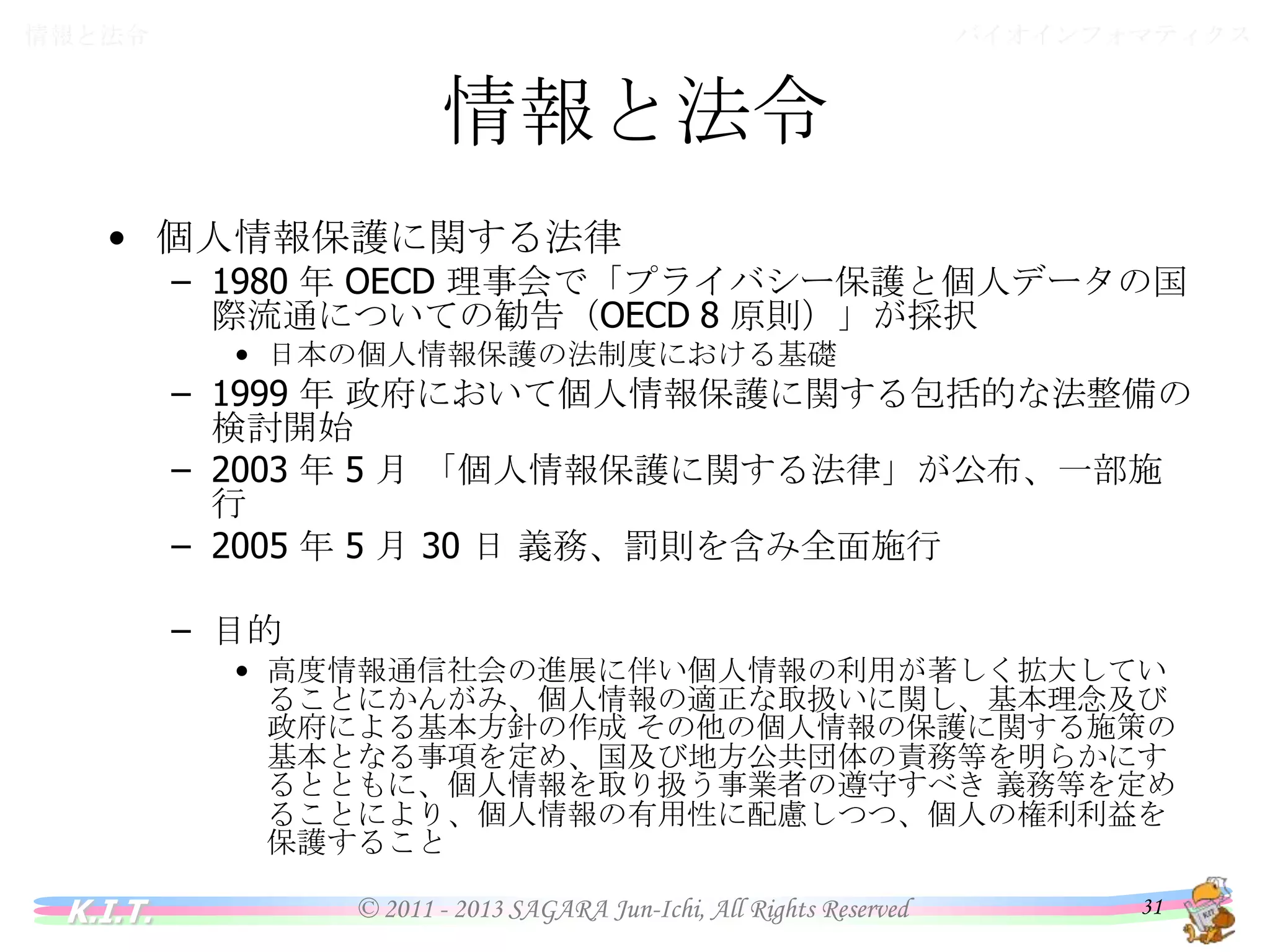 バイオインフォマティクス

情報と法令

情報と法令
• 個人情報保護に関する法律

– 1980 年 OECD 理事会で「プライバシー保護と個人データの国際流
通についての勧告（OECD 8 原則）」が採択
• 日本の個人情報保護の法制度における基礎

– 1999 年 政府において個人情報保護に関する包括的な法整備の
検討開始
– 2003 年 5 月 「個人情報保護に関する法律」が公布、一部施行
– 2005 年 5 月 30 日 義務、罰則を含み全面施行
– 目的
• 高度情報通信社会の進展に伴い個人情報の利用が著しく拡大しているこ
とにかんがみ、個人情報の適正な取扱いに関し、基本理念及び政府による
基本方針の作成 その他の個人情報の保護に関する施策の基本となる事
項を定め、国及び地方公共団体の責務等を明らかにするとともに、個人情
報を取り扱う事業者の遵守すべき 義務等を定めることにより、個人情報の
有用性に配慮しつつ、個人の権利利益を保護すること

K.I.T.

© 2011 - 2013 SAGARA Jun-Ichi, All Rights Reserved

31

 
