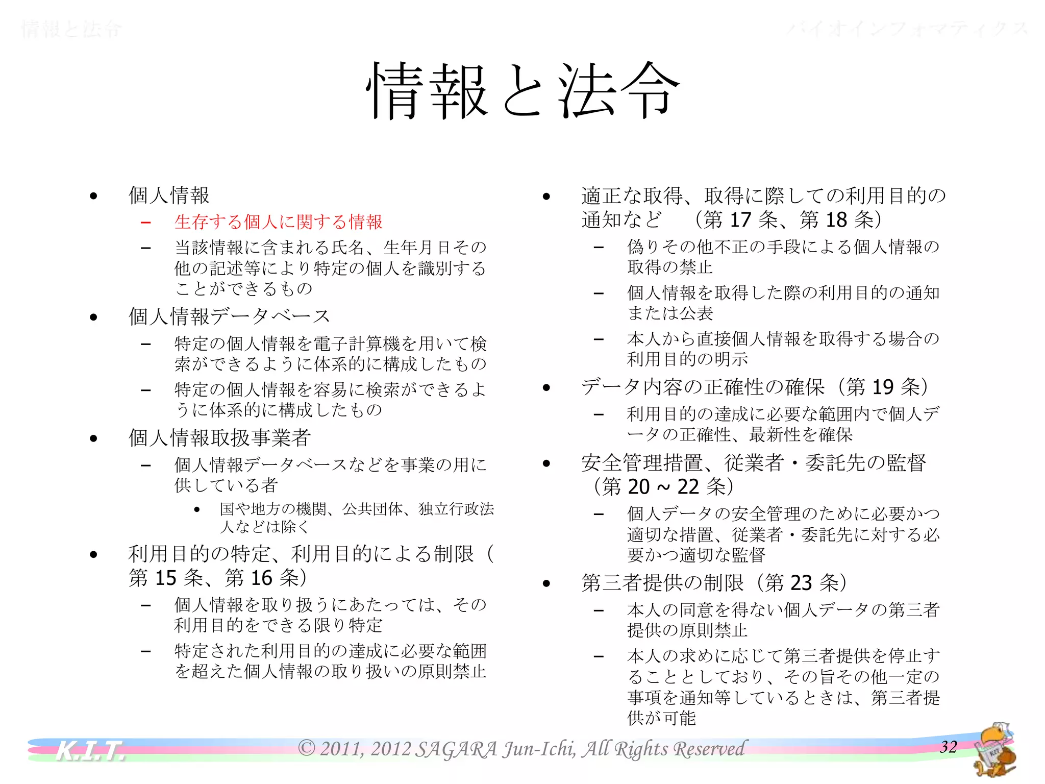 バイオインフォマティクス

情報と法令

情報と法令
•

–
–

•

生存する個人に関する情報
当該情報に含まれる氏名、生年月日その他の
記述等により特定の個人を識別することがで
きるもの

–

特定の個人情報を電子計算機を用いて検索
ができるように体系的に構成したもの
特定の個人情報を容易に検索ができるように
体系的に構成したもの
個人情報データベースなどを事業の用に供し
ている者
•

–
–

•

–

•

個人情報を取り扱うにあたっては、その利用
目的をできる限り特定
特定された利用目的の達成に必要な範囲を
超えた個人情報の取り扱いの原則禁止

利用目的の達成に必要な範囲内で個人デー
タの正確性、最新性を確保

安全管理措置、従業者・委託先の監督 （第
20 ~ 22 条）
–

•

偽りその他不正の手段による個人情報の取
得の禁止
個人情報を取得した際の利用目的の通知ま
たは公表
本人から直接個人情報を取得する場合の利
用目的の明示

データ内容の正確性の確保（第 19 条）
–

国や地方の機関、公共団体、独立行政法人
などは除く

利用目的の特定、利用目的による制限（第
15 条、第 16 条）
–

K.I.T.

–

個人情報取扱事業者
–

•

適正な取得、取得に際しての利用目的の通
知など （第 17 条、第 18 条）

個人情報データベース
–

•

•

個人情報

個人データの安全管理のために必要かつ適
切な措置、従業者・委託先に対する必要かつ
適切な監督

第三者提供の制限（第 23 条）
–
–

本人の同意を得ない個人データの第三者提
供の原則禁止
本人の求めに応じて第三者提供を停止するこ
ととしており、その旨その他一定の事項を通知
等しているときは、第三者提供が可能

© 2011, 2012 SAGARA Jun-Ichi, All Rights Reserved

32

 