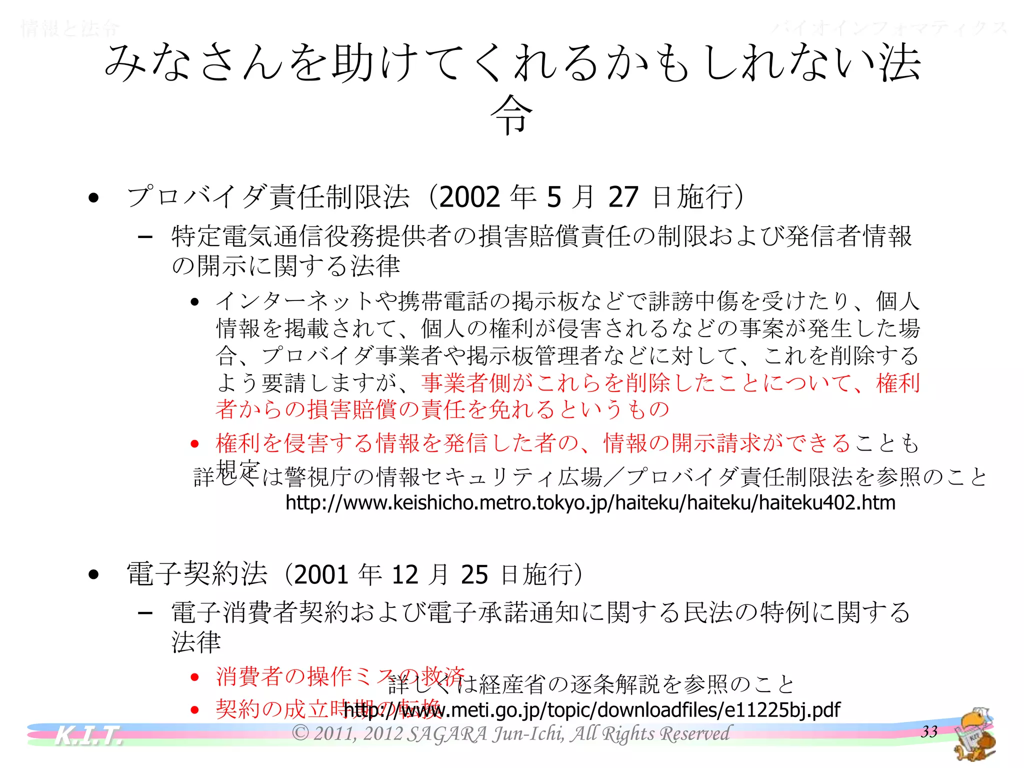 バイオインフォマティクス

情報と法令

みなさんを助けてくれるかもしれない法令
• プロバイダ責任制限法（2002 年 5 月 27 日施行）
– 特定電気通信役務提供者の損害賠償責任の制限および発信者情報の
開示に関する法律
• インターネットや携帯電話の掲示板などで誹謗中傷を受けたり、個人情報を
掲載されて、個人の権利が侵害されるなどの事案が発生した場合、プロバイ
ダ事業者や掲示板管理者などに対して、これを削除するよう要請しますが、事
業者側がこれらを削除したことについて、権利者からの損害賠償の責任を免
れるというもの
• 権利を侵害する情報を発信した者の、情報の開示請求ができることも規定
詳しくは警視庁の情報セキュリティ広場／プロバイダ責任制限法を参照のこと
http://www.keishicho.metro.tokyo.jp/haiteku/haiteku/haiteku402.htm

• 電子契約法（2001 年 12 月 25 日施行）
– 電子消費者契約および電子承諾通知に関する民法の特例に関する法律
• 消費者の操作ミスの救済
• 契約の成立時期の転換
詳しくは経産省の逐条解説を参照のこと

K.I.T.

http://www.meti.go.jp/topic/downloadfiles/e11225bj.pdf

© 2011, 2012 SAGARA Jun-Ichi, All Rights Reserved

33

 