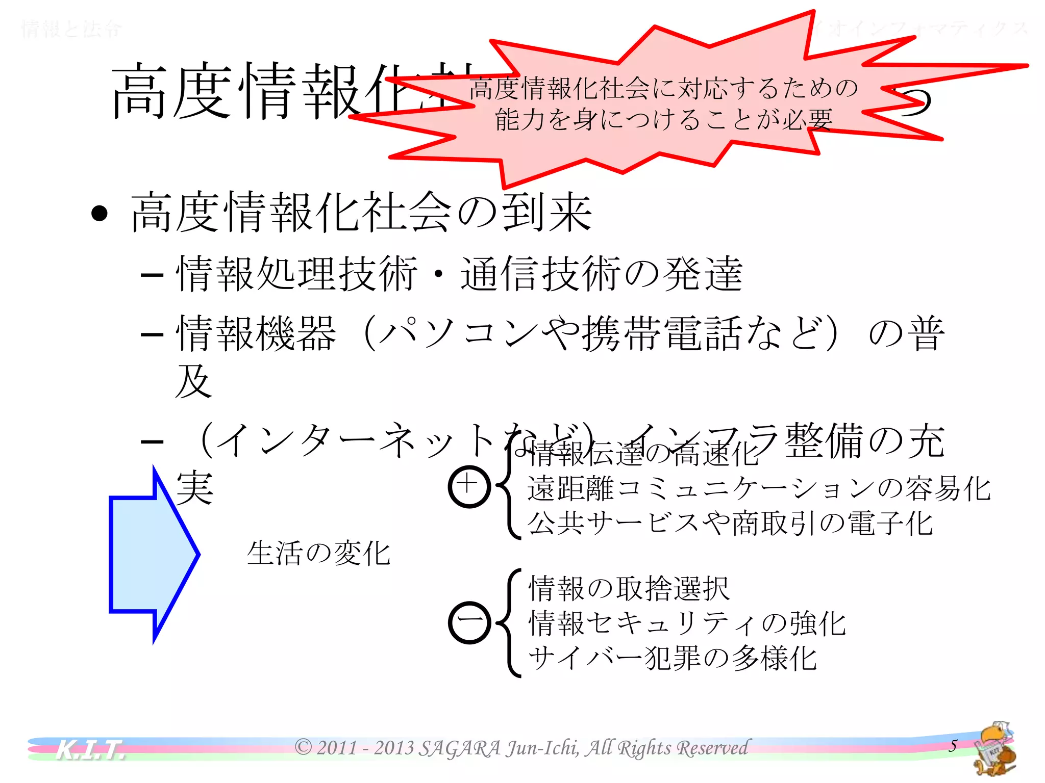 バイオインフォマティクス

情報と法令

高度情報化社会に対応するための
高度情報化社会の中の私たち
能力を身につけることが必要

• 高度情報化社会の到来
– 情報処理技術・通信技術の発達
– 情報機器（パソコンや携帯電話など）の普及
– （インターネットなど）インフラ整備の充実
＋

情報伝達の高速化
遠距離コミュニケーションの容易化
公共サービスや商取引の電子化

ー

情報の取捨選択
情報セキュリティの強化
サイバー犯罪の多様化

生活の変化

K.I.T.

© 2011 - 2013 SAGARA Jun-Ichi, All Rights Reserved

5

 