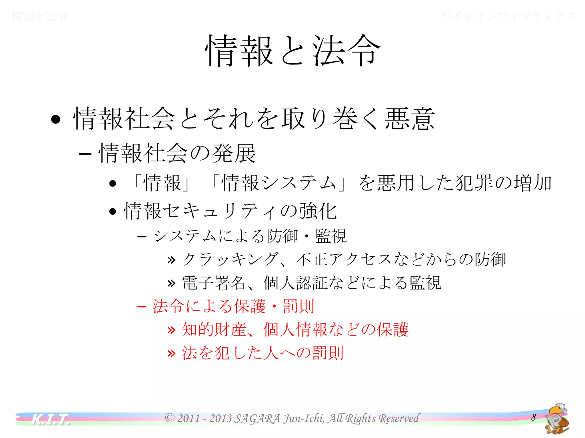 バイオインフォマティクス

情報と法令

情報と法令
• 情報社会とそれを取り巻く悪意
– 情報社会の発展
• 「情報」「情報システム」を悪用した犯罪の増加
• 情報セキュリティの強化
– システムによる防御・監視
» クラッキング、不正アクセスなどからの防御
» 電子署名、個人認証などによる監視
– 法令による保護・罰則
» 知的財産、個人情報などの保護
» 法を犯した人への罰則

K.I.T.

© 2011 - 2013 SAGARA Jun-Ichi, All Rights Reserved

8

 