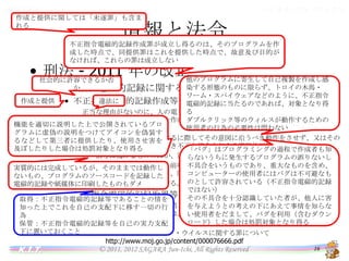 バイオインフォマティクス

情報と法令
作成と提供に関しては「未遂罪」も含まれる

情報と法令

不正指令電磁的記録作成罪が成立し得るのは、そのプログラムを作成した
時点で、同提供罪はこれを提供した時点で、故意及び目的がなければ、こ
れらの罪は成立しない

• 刑法 - 2011 年の改正
社会的に許容できるか否か

他のプログラムに寄生して自己複製を作成し感染す

– 不正指令電磁的記録に関する罪
る形態のものに限らず、トロイの木馬・ワーム・スパイ

作成と提供

ウェアなどのように、不正指令電磁的記録に当たる
違法に
• 不正指令電磁的記録作成等（第 168 条の 2）

のであれば、対象となり得る
正当な理由がないのに、人の電子計算機における実行の用に供する目的で、次に掲げる電
ダブルクリック等のウィルスが動作するための使用者
磁的記録その他の記録を作成し、又は提供した者は、3年以下の懲役又は50万円以下の罰
の行為の必要性は問わない
機能を適切に説明した上で公開されているプログラ
金に処する。
ムに虚偽の説明をつけてアイコンを偽装するなどして
一 人が電子計算機を使用するに際してその意図に沿うべき動作をさせず、又はその意図に
第三者に提供したり、使用させ害を及ぼしたりした場
合は処罰対象となり得る反する動作をさせるべき不正な指令を与える電磁的記録
「バグ」はプログラミングの過程で作成者も知らない
二 前号に掲げるもののほか、同号の不正な指令を記述した電磁的記録その他の記録
うちに発生するプログラムの誤りないし不具合をいう
2. 正当な理由がないのに、前項第１号に掲げる電磁的記録を人の電子計算機における実
実質的には完成しているが、そのままでは動作しない
ものであり、重大なものを含め、コンピューターの使
行の用に供した者も、同項と同様とする。
もの、プログラムのソースコードを記録した電磁的記録
用者にはバグは不可避なものとして許容されている
3. 前項の罪の未遂は、罰する。
や紙媒体に印刷したものもダメ
（不正指令電磁的記録ではない）
その不具合を十分認識していた者が、他人に害を
• 不正指令電磁的記録取得等（第 168 条の 3）

与えようとの考えの下にあえて事情を知らない使用
取得：不正指令電磁的記録等であることの情を知っ
正当な理由がないのに、前条第１項の目的で、同項各号に掲げる電磁的記録その他記録を
者をだまして、バグを利用（含むダウンロード）した場
た上でこれを自己の支配下に移す一切の行為
取得し、又は保管した者は、2年以下の懲役又は30万円以下の罰金に処する。
合は処罰対象となり得る
保管：不正指令電磁的記録等を自己の実力支配下
に置いておくこと
法務省：いわゆるコンピュータ・ウイルスに関する罪について
http://www.moj.go.jp/content/000076666.pdf
16
© 2011, 2012 SAGARA Jun-Ichi, All Rights Reserved
K.I.T.

 