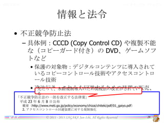 バイオインフォマティクス

情報と法令

情報と法令
• 不正競争防止法
– 具体例：CCCD (Copy Control CD) や複製不能な
（コピーガード付き）の DVD、ゲームソフトなど
• 保護の対象物：デジタルコンテンツに導入されているコ
ピーコントロール技術やアクセスコントロール技術
• 違法行為：これらを回避するための装置の販売、譲渡
目的での製造・輸入
先だって、水際規制導入のため関税法の改正がされている
「不正競争防止法の一部を改正する法律案」
平成 23 年 6 月 8 日公布
概要（http://www.meti.go.jp/policy/economy/chizai/chiteki/pdf/01_gaiyo.pdf）
2. アクセスコントロール回避装置に対する規制強化

K.I.T.

© 2011 - 2013 SAGARA Jun-Ichi, All Rights Reserved

29

 