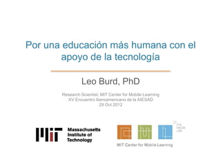 Por una educación más humana con el
       apoyo de la tecnología

                 Leo Burd, PhD
       Research Scientist, MIT Center for Mobile Learning
         XV Encuentro Iberoamericano de la AIESAD
                          29 Oct 2012
 