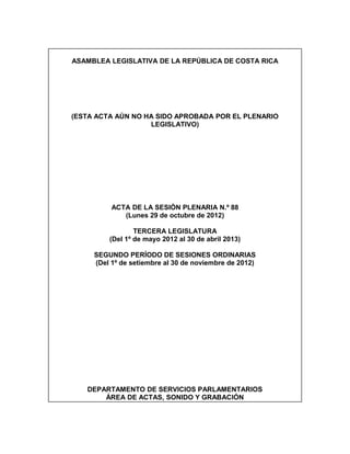 ASAMBLEA LEGISLATIVA DE LA REPÚBLICA DE COSTA RICA




(ESTA ACTA AÚN NO HA SIDO APROBADA POR EL PLENARIO
                   LEGISLATIVO)




          ACTA DE LA SESIÓN PLENARIA N.º 88
             (Lunes 29 de octubre de 2012)

                 TERCERA LEGISLATURA
         (Del 1º de mayo 2012 al 30 de abril 2013)

     SEGUNDO PERÍODO DE SESIONES ORDINARIAS
     (Del 1º de setiembre al 30 de noviembre de 2012)




   DEPARTAMENTO DE SERVICIOS PARLAMENTARIOS
       ÁREA DE ACTAS, SONIDO Y GRABACIÓN
 