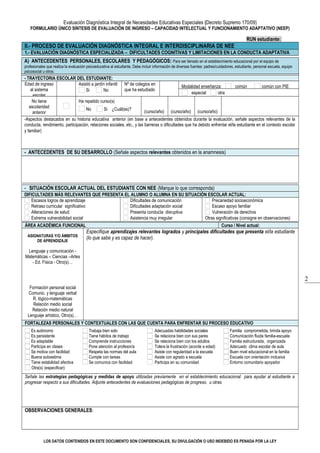 2
Evaluación Diagnóstica Integral de Necesidades Educativas Especiales (Decreto Supremo 170/09)
FORMULARIO ÚNICO SÍNTESIS DE EVALUACIÓN DE INGRESO – CAPACIDAD INTELECTUAL Y FUNCIONAMIENTO ADAPTATIVO (NEEP)
RUN estudiante:      
II.- PROCESO DE EVALUACIÓN DIAGNÓSTICA INTEGRAL E INTERDISCIPLINARIA DE NEE
1.- EVALUACIÓN DIAGNÓSTICA ESPECIALIZADA – DIFICULTADES COGNITIVAS Y LIMITACIONES EN LA CONDUCTA ADAPTATIVA
A) ANTECEDENTES PERSONALES, ESCOLARES Y PEDAGÓGICOS: Para ser llenado en el establecimiento educacional por el equipo de
profesionales que realiza la evaluación psicoeducativa al estudiante. Debe incluir información de diversas fuentes: padres/cuidadores, estudiante, personal escuela, equipo
psicosocial u otros.
- TRAYECTORIA ESCOLAR DEL ESTUDIANTE:
Edad de ingreso
al sistema
escolar
    
 
Asistió a jardín infantil
Si No
Nº de colegios en
que ha estudiado
    
 
Modalidad enseñanza: común común con PIE
especial otra      
No tiene
escolaridad
anterior
Ha repetido curso(s)
No Si ¿Cuál(es)?
                 
     
(curso/año) (curso/año) (curso/año)
-Aspectos destacados en su historia educativa anterior (en base a antecedentes obtenidos durante la evaluación, señale aspectos relevantes de la
conducta, rendimiento, participación, relaciones sociales, etc., y las barreras o dificultades que ha debido enfrentar el/la estudiante en el contexto escolar
y familiar)      
- ANTECEDENTES DE SU DESARROLLO (Señale aspectos relevantes obtenidos en la anamnesis)
     
- SITUACIÓN ESCOLAR ACTUAL DEL ESTUDIANTE CON NEE (Marque lo que corresponda)
DIFICULTADES MÁS RELEVANTES QUE PRESENTA EL ALUMNO O ALUMNA EN SU SITUACIÓN ESCOLAR ACTUAL:
Escasos logros de aprendizaje Dificultades de comunicación Precariedad socioeconómica
Retraso curricular significativo Dificultades adaptación social Escaso apoyo familiar
Alteraciones de salud Presenta conducta disruptiva Vulneración de derechos
Extrema vulnerabilidad social Asistencia muy irregular Otras significativas (consigne en observaciones)
ÁREA ACADÉMICA FUNCIONAL Curso / Nivel actual:      
ASIGNATURAS Y/O ÁMBITOS
DE APRENDIZAJE
Lenguaje y comunicación -
Matemáticas – Ciencias –Artes
- Ed. Física - Otro(s)…
Formación personal social
Comunic. y lenguaje verbal
R. lógico-matemáticas
Relación medio social
Relación medio natural
Lenguaje artístico, Otro(s)…
Especifique aprendizajes relevantes logrados y principales dificultades que presenta el/la estudiante
(lo que sabe y es capaz de hacer).
     
FORTALEZAS PERSONALES Y CONTEXTUALES CON LAS QUE CUENTA PARA ENFRENTAR SU PROCESO EDUCATIVO
Es autónomo
Es persistente
Es adaptable
Participa en clases
Se motiva con facilidad
Buena autoestima
Tiene estabilidad afectiva
Trabaja bien solo
Tiene hábitos de trabajo
Comprende instrucciones
Pone atención al profesor/a
Respeta las normas del aula
Cumple con tareas
Se comunica con facilidad
Adecuadas habilidades sociales
Se relaciona bien con sus pares
Se relaciona bien con los adultos
Tolera la frustración (acorde a edad)
Asiste con regularidad a la escuela
Asiste con agrado a escuela
Participa en su comunidad
Familia comprometida, brinda apoyo
Comunicación fluida familia-escuela
Familia estructurada, organizada
Adecuado clima escolar de aula
Buen nivel educacional en la familia
Escuela con orientación inclusiva
Entorno comunitario apoyador
Otra(s) (especificar):      
Señale las estrategias pedagógicas y medidas de apoyo utilizadas previamente en el establecimiento educacional para ayudar al estudiante a
progresar respecto a sus dificultades. Adjunte antecedentes de evaluaciones pedagógicas de progreso, u otras.
     
OBSERVACIONES GENERALES:
     
LOS DATOS CONTENIDOS EN ESTE DOCUMENTO SON CONFIDENCIALES, SU DIVULGACIÓN O USO INDEBIDO ES PENADA POR LA LEY
 