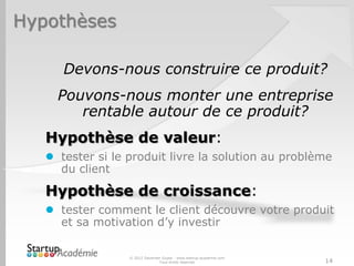Hypothèses

      Devons-nous construire ce produit?
     Pouvons-nous monter une entreprise
        rentable autour de ce produit?
   Hypothèse de valeur:
    tester si le produit livre la solution au problème
     du client

   Hypothèse de croissance:
    tester comment le client découvre votre produit
     et sa motivation d’y investir

                  © 2012 Davender Gupta - www.startup-academie.com
                                Tous droits réservés                 14
 