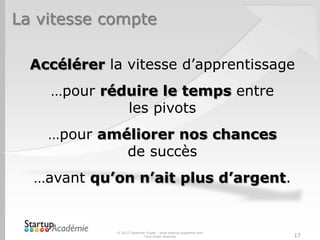 La vitesse compte

  Accélérer la vitesse d’apprentissage
    …pour réduire le temps entre
             les pivots
    …pour améliorer nos chances
             de succès
  …avant qu’on n’ait plus d’argent.


             © 2012 Davender Gupta - www.startup-academie.com
                           Tous droits réservés                 17
 