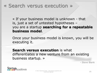 « Search versus execution »

   « If your business model is unknown - that
   is, just a set of untested hypotheses –
   you are a startup searching for a repeatable
   business model.

   Once your business model is known, you will be
   executing it.

   Search versus execution is what
   differentiates a new venture from an existing
   business startup. »
                                                                   - Steve Blank


                © 2012 Davender Gupta - www.startup-academie.com
                              Tous droits réservés                         19
 