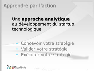 Apprendre par l’action

   Une approche analytique
   au développement du startup
   technologique


     • Concevoir votre stratégie
     • Valider votre stratégie
     • Exécuter votre stratégie


             © 2012 Davender Gupta - www.startup-academie.com
                           Tous droits réservés                 21
 