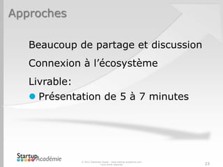 Approches

   Beaucoup de partage et discussion
   Connexion à l’écosystème
   Livrable:
    Présentation de 5 à 7 minutes




               © 2012 Davender Gupta - www.startup-academie.com
                             Tous droits réservés                 23
 