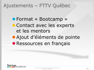 Ajustements – FTTV Québec

    Format « Bootcamp »
    Contact avec les experts
     et les mentors
    Ajout d’éléments de pointe
    Ressources en français



            © 2012 Davender Gupta - www.startup-academie.com
                          Tous droits réservés                 24
 