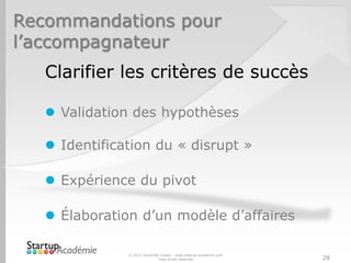 Recommandations pour
l’accompagnateur
   Clarifier les critères de succès

    Validation des hypothèses

    Identification du « disrupt »

    Expérience du pivot

    Élaboration d’un modèle d’affaires

               © 2012 Davender Gupta - www.startup-academie.com
                             Tous droits réservés                 28
 