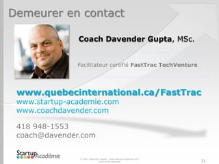 Demeurer en contact

               Coach Davender Gupta, MSc.


               Facilitateur certifié FastTrac TechVenture




 www.quebecinternational.ca/FastTrac
 www.startup-academie.com
 www.coachdavender.com

 418 948-1553
 coach@davender.com


               © 2012 Davender Gupta - www.startup-academie.com
                             Tous droits réservés                 31
 