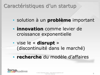 Caractéristiques d’un startup

   • solution à un problème important
   • innovation comme levier de
     croissance exponentielle
   • vise le « disrupt »
     (discontinuité dans le marché)
   • recherche du modèle d’affaires


             © 2012 Davender Gupta - www.startup-academie.com
                           Tous droits réservés                 4
 