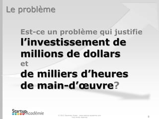 Le problème

   Est-ce un problème qui justifie
   l’investissement de
   millions de dollars
   et
   de milliers d’heures
   de main-d’œuvre?

              © 2012 Davender Gupta - www.startup-academie.com
                            Tous droits réservés                 8
 