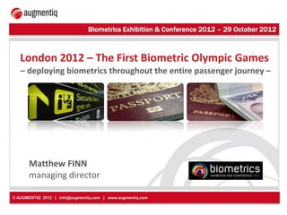 Biometrics Exhibition & Conference 2012 – 29 October 2012



   London 2012 – The First Biometric Olympic Games
   – deploying biometrics throughout the entire passenger journey –




      Matthew FINN
      managing director

© AUGMENTIQ 2012 | info@augmentiq.com | www.augmentiq.com
 