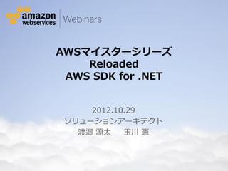 AWSマイスターシリーズ
                                       Reloaded
                                    AWS SDK for .NET


                                               2012.10.29
                                           ソリューションアーキテクト
                                             渡邉 源太    玉川 憲



© 2012 Amazon.com, Inc. and its affiliates. All rights reserved. May not be copied, modified or distributed in whole or in part without the express consent of Amazon.com, Inc.
 