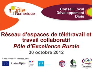 Conseil Local
                                             Développement
                                                      Diois




Réseau d’espaces de télétravail et
       travail collaboratif
    Pôle d’Excellence Rurale
                                  30 octobre 2012
Cette action est financée par :
 