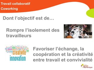 Travail collaboratif
Coworking


 Dont l’objectif est de…

   Rompre l’isolement des
   travailleurs

                       Favoriser l’échange, la
                       coopération et la créativité
                       entre travail et convivialité
 