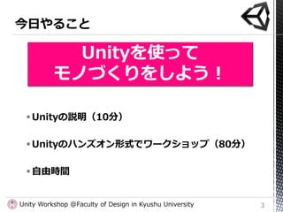 Unityを使って
          モノづくりをしよう！

   Unityの説明（10分）

   Unityのハンズオン形式でワークショップ（80分）

   自由時間


Unity Workshop @Faculty of D...