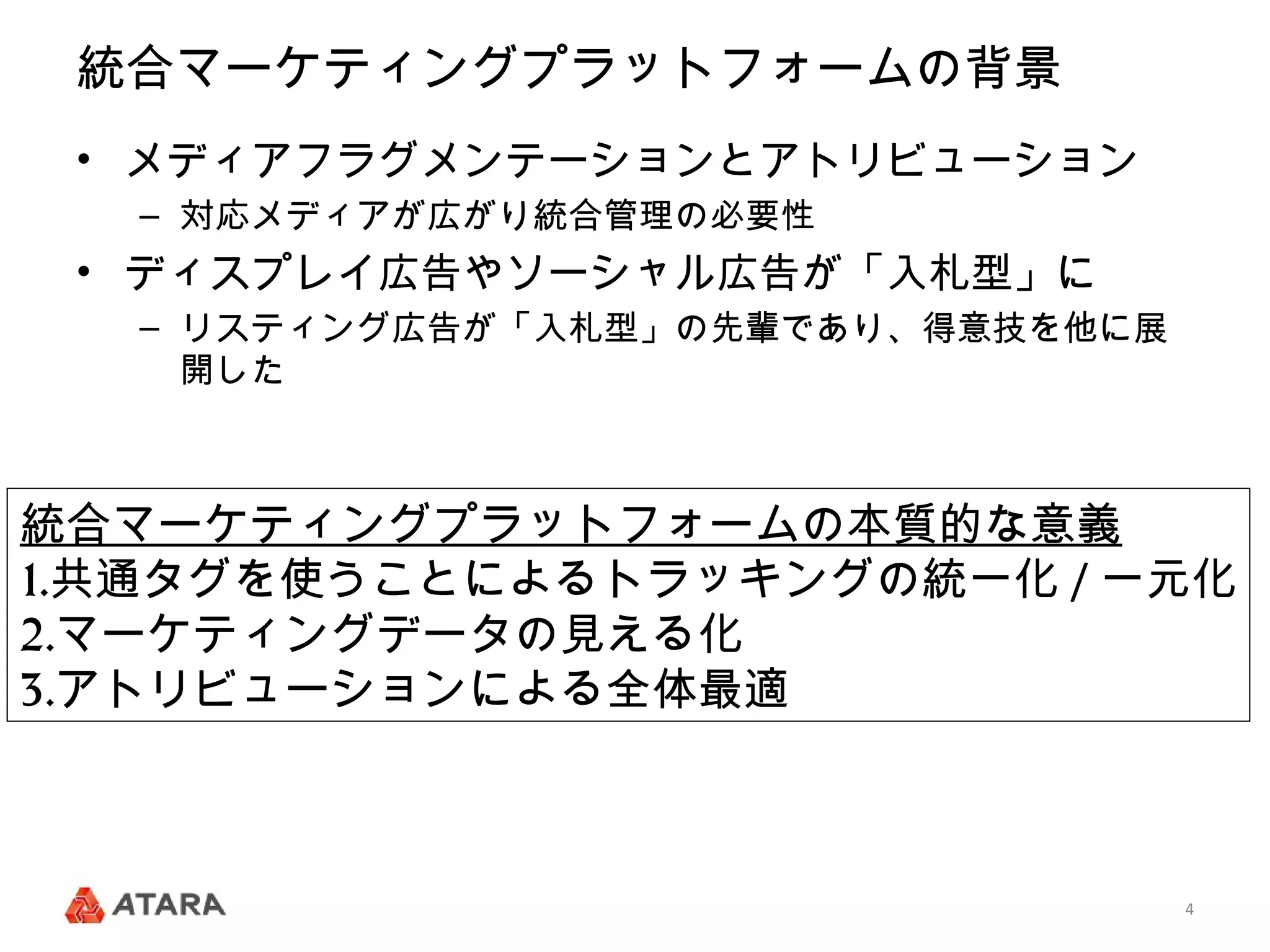 統合マーケティングプラットフォームの背景
 • メディアフラグメンテーションとアトリビューション
  – 対応メディアが広がり統合管理の必要性
 • ディスプレイ広告やソーシャル広告が「入札型」に
  – リスティング広告が「入札型」の先輩であり、得意技を他に展
    開した



統合マーケティングプラットフォームの本質的な意義
1.共通タグを使うことによるトラッキングの統一化 / 一元化
2.マーケティングデータの見える化
3.アトリビューションによる全体最適



                                   4
 
