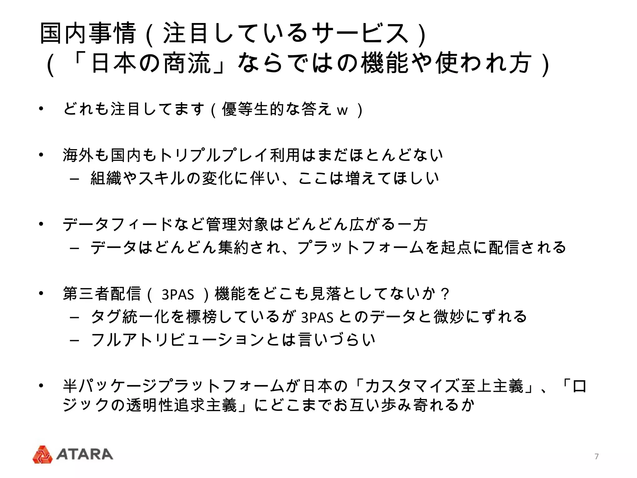 国内事情（注目しているサービス）
（「日本の商流」ならではの機能や使われ方）
•   どれも注目してます（優等生的な答え w ）

•   海外も国内もトリプルプレイ利用はまだほとんどない
     – 組織やスキルの変化に伴い、ここは増えてほしい

•   データフィードなど管理対象はどんどん広がる一方
     – データはどんどん集約され、プラットフォームを起点に配信される

•   第三者配信（ 3PAS ）機能をどこも見落としてないか？
     – タグ統一化を標榜しているが 3PAS とのデータと微妙にずれる
     – フルアトリビューションとは言いづらい

•   半パッケージプラットフォームが日本の「カスタマイズ至上主義」、「ロ
    ジックの透明性追求主義」にどこまでお互い歩み寄れるか


                                         7
 