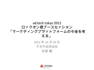 ad:tech tokyo 2012
    ロックオン様ブースセッション
「マーケティングプラットフォームの今後を考
             える」
        2012 年 10 月 30 日
         アタラ合同会社
             杉原 剛
 