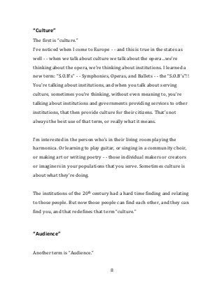 There are certain words that you need to think critically about - - you
need to question your use of, because they mean radically different
things to different people.

“Culture”
The first is “culture.”
I’ve noticed when I come to Europe - - and this is true in the states as
well - - when we talk about culture we talk about the opera…we’re
thinking about the opera, we’re thinking about institutions. I learned a
new term: “S.O.B’s” - - Symphonies, Operas, and Ballets - - the “S.O.B’s”!!
You’re talking about institutions, and when you talk about serving
culture, sometimes you’re thinking, without even meaning to, you’re
talking about institutions and governments providing services to other
institutions, that then provide culture for their citizens. That’s not
always the best use of that term, or really what it means.


I’m interested in the person who’s in their living room playing the
harmonica. Or learning to play guitar, or singing in a community choir,
or making art or writing poetry - - those individual makers or creators
or imaginers in your populations that you serve. Sometimes culture is
about what they’re doing.


The institutions of the 20th century had a hard time finding and relating
to those people. But now those people can find each other, and they can
find you, and that redefines that term “culture.”




                                     8
 