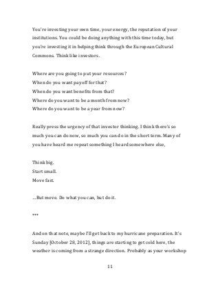 Engagement is on terms your users are defining on their own, without
you, every day.


So think about the bias of that term, engagement, when it comes up.




5. Think like investors

The last connection I want to bring up is… “pride” is not the word… but
I’m very proud to know that you all are there today, as investors.


You’re investing your own time, your energy, the reputation of your
institutions. You could be doing anything with this time today, but
you’re investing it in helping think through the European Cultural
Commons. Think like investors.


Where are you going to put your resources?
When do you want payoff for that?
When do you want benefits from that?
Where do you want to be a month from now?
Where do you want to be a year from now?


Really press the urgency of that investor thinking. I think there’s so
much you can do now, so much you can do in the short term. Many of
you have heard me repeat something I heard somewhere else,



                                    11
 