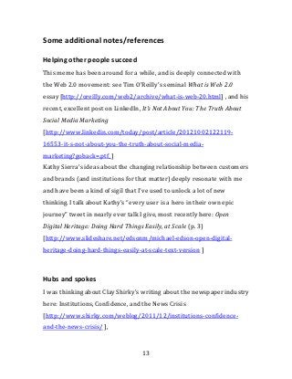 Some additional notes/references

Helping other people succeed
This meme has been around for a while, and is deeply connected with
the Web 2.0 movement: see Tim O’Reilly’s seminal What is Web 2.0
essay [http://oreilly.com/web2/archive/what-is-web-20.html] , and his
recent, excellent post on LinkedIn, It's Not About You: The Truth About
Social Media Marketing
[http://www.linkedin.com/today/post/article/20121002122119-
16553-it-s-not-about-you-the-truth-about-social-media-
marketing?goback=.ptf_]
Kathy Sierra’s ideas about the changing relationship between customers
and brands (and institutions for that matter) deeply resonate with me
and have been a kind of sigil that I’ve used to unlock a lot of new
thinking. I talk about Kathy’s “every user is a hero in their own epic
journey” tweet in nearly ever talk I give, most recently here: Open
Digital Heritage: Doing Hard Things Easily, at Scale (p. 3)
[http://www.slideshare.net/edsonm/michael-edson-open-digital-
heritage-doing-hard-things-easily-at-scale-text-version ]



Hubs and spokes
I was thinking about Clay Shirky’s writing about the newspaper industry
here: Institutions, Confidence, and the News Crisis
[http://www.shirky.com/weblog/2011/12/institutions-confidence-
and-the-news-crisis/ ],


                                    13
 