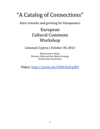 “A Catalog of Connections”
 Intro remarks and greeting for Europeana’s

             European
         Cultural Commons
             Workshop
    Limassol, Cyprus | October 30, 2012

                  Michael Peter Edson
        Director, Web and New Media Strategy
               Smithsonian Institution



 Video: http://youtu.be/VlHC0uPqdRY
 