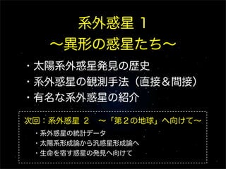 系外惑星 1
   ∼異形の惑星たち∼
・太陽系外惑星発見の歴史
・系外惑星の観測手法（直接＆間接）
・有名な系外惑星の紹介

次回：系外惑星 ２ ∼「第２の地球」へ向けて∼
 ・系外惑星の統計データ
 ・太陽系形成論から汎惑星形成論へ
 ・生命を宿す惑星の発見へ向けて
 