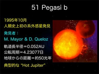 51 Pegasi b
1995年10月
人類史上初の系外惑星発見
発見者：
M. Mayor & D. Queloz
軌道長半径＝0.052AU
公転周期＝4.23077日
地球からの距離＝約50光年
典型的な Hot Jupiter
 