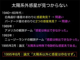 太陽系外惑星が見つからない
1940∼60年代：
 白鳥座61番星のまわりに惑星発見？ → 間違い
 バーナード星のまわりに2つの惑星発見？ → 間違い
                     
1989年：
 アメリカの観測チーム「惑星は検出できなかった」
1993年：
 ニュージーランドの観測チーム「惑星は検出できなかった」

1995年2月：論文「太陽系は特殊で奇跡的な惑星系である」


1995年8月：論文「太陽系以外に惑星は存在せず」
 