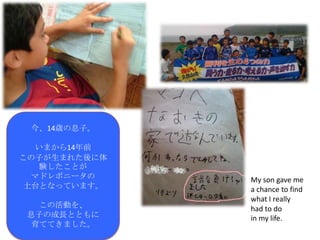 今、14歳の息子。

  いまから14年前
この子が生まれた後に体
   験したことが
  マドレボニータの    My son gave me
 土台となっています。   a chance to find
              what I really
  この活動を、      had to do
息子の成長とともに     in my life.
 育ててきました。
 