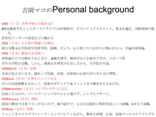 吉岡マコのPersonal       background
1990 （１７）世界平和に目覚める?
AFS交換留学生としてオーストラリアに1年間留学。ボランティアスピリット、異文化適応、判断留保の能
   力、
次世代リーダーの育成などに触れる
1992（１９）心と体の関連への関心
東大文Ⅲ→文学部美学芸術学科。演劇、ダンス、心と体とのつながりに関心をもつ。卒論は身体論。
1996（２４）理系の大学院へ
身体論だけでは物足りなくなり、運動生理学、解剖学などを独学で学び、スポーツ科
学の大学院を受験。しかし、現場なき研究のむなしさから、大学院を中退。
1998March（２５）出産
未来が見えないまま、縁あって妊娠、出産。出産後の心身のボロボロさに愕然。
1998June（２５）仕事をつくってみる
自らの出産経験を生かして、産後のボディケア＆フィットネス教室をたちあげる。
1998November（２５）シングルマザーになる
出産したものの、パートナーシップがちゃんと築けず、シングルマザーに。
1999January（２６）挫折
産後の教室では食べていけないので、親の紹介で、小さな出版社に契約社員として就職。6カ月で退職。
1999July（２６）再開
フィットネスクラブでトレーナーとしてバイトしながら、教室を再開。以来、産後のヘルスケアプログラ
 
