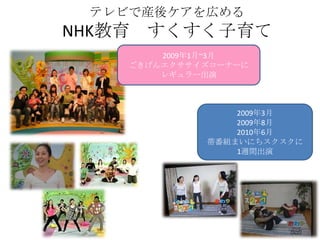 テレビで産後ケアを広める
NHK教育   すくすく子育て
         2009年1月~3月
     ごきげんエクササイズコーナーに
         レギュラー出演



                  2009年3月
                  2009年8月
                  2010年6月
              帯番組まいにちスクスクに
                  1週間出演
 
