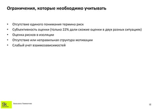 Ограничения, которые необходимо учитывать


•   Отсутствие единого понимания термина риск
•   Субъективность оценки (только 22% дали схожие оценки в двух разных ситуациях)
•   Оценка рисков в изоляции
•   Отсутствие или неправильная структура мотивации
•   Слабый учет взаимозависимостей




    SKOLKOVO FOUNDATION
                                                                                    13
 