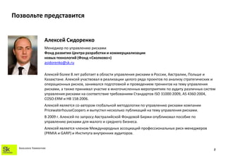 Позвольте представится


                    Алексей Сидоренко
                    Менеджер по управлению рисками
                    Фонд развития Центра разработки и коммерциализации
                    новых технологий (Фонд «Сколково»)
                    asidorenko@sk.ru

                    Алексей более 8 лет работает в области управления рисками в России, Австралии, Польше и
                    Казахстане. Алексей участвовал в реализации целого ряда проектов по анализу стратегических и
                    операционных рисков, занимался подготовкой и проведением тренингов на тему управления
                    рисками, а также принимал участие в многочисленных мероприятиях по аудиту различных систем
                    управления рисками на соответствие требованиям Стандартов ISO 31000:2009, AS 4360:2004,
                    COSO:ERM и HB 158:2006.
                    Алексей является со-автором глобальной методологии по управлению рисками компании
                    PricewaterhouseCoopers и выпустил несколько публикаций на тему управления рисками.
                    В 2009 г. Алексей по запросу Австралийской Фондовой Биржи опубликовал пособие по
                    управлению рисками для малого и среднего бизнеса.
                    Алексей является членом Международных ассоциаций профессиональных риск-менеджеров
                    (PRMIA и GARP) и Института внутренних аудиторов.


  SKOLKOVO FOUNDATION
                                                                                                               2
 