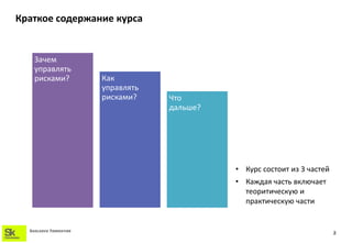 Краткое содержание курса


    Зачем
    управлять
    рисками?            Как
                        управлять
                        рисками?    Что
                                    дальше?




                                              • Курс состоит из 3 частей
                                              • Каждая часть включает
                                                теоритическую и
                                                практическую части


  SKOLKOVO FOUNDATION
                                                                           3
 